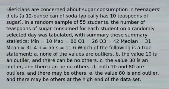 Dieticians are concerned about sugar consumption in teenagers' diets (a 12-ounce can of soda typically has 10 teaspoons of sugar). In a random sample of 55 students, the number of teaspoons of sugar consumed for each student on a randomly selected day was tabulated, with summary these summary statistics: Min = 10 Max = 80 Q1 = 26 Q3 = 42 Median = 31 Mean = 31.4 n = 55 s = 11.6 Which of the following is a true statement: a. none of the values are outliers. b. the value 10 is an outlier, and there can be no others. c. the value 80 is an outlier, and there can be no others. d. both 10 and 80 are outliers, and there may be others. e. the value 80 is and outlier, and there may be others at the high end of the data set.