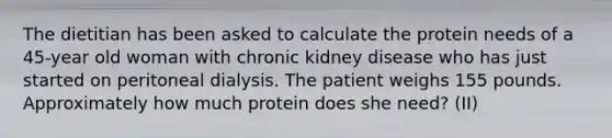 The dietitian has been asked to calculate the protein needs of a 45-year old woman with chronic kidney disease who has just started on peritoneal dialysis. The patient weighs 155 pounds. Approximately how much protein does she need? (II)