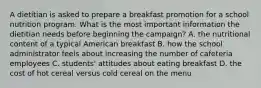 A dietitian is asked to prepare a breakfast promotion for a school nutrition program. What is the most important information the dietitian needs before beginning the campaign? A. the nutritional content of a typical American breakfast B. how the school administrator feels about increasing the number of cafeteria employees C. students' attitudes about eating breakfast D. the cost of hot cereal versus cold cereal on the menu