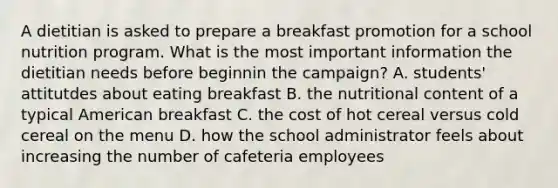 A dietitian is asked to prepare a breakfast promotion for a school nutrition program. What is the most important information the dietitian needs before beginnin the campaign? A. students' attitutdes about eating breakfast B. the nutritional content of a typical American breakfast C. the cost of hot cereal versus cold cereal on the menu D. how the school administrator feels about increasing the number of cafeteria employees