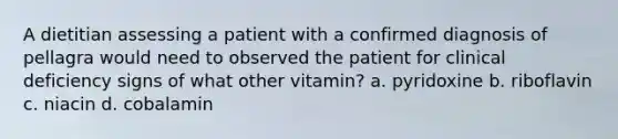 A dietitian assessing a patient with a confirmed diagnosis of pellagra would need to observed the patient for clinical deficiency signs of what other vitamin? a. pyridoxine b. riboflavin c. niacin d. cobalamin