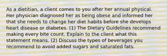 As a dietitian, a client comes to you after her annual physical. Her physician diagnosed her as being obese and informed her that she needs to change her diet habits before she develops heart disease or diabetes. (1) The Dietary Guidelines recommend making every bite count. Explain to the client what this statement means. (2) Discuss the types of beverages you recommend to avoid added sugars and saturated fats.