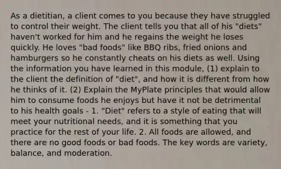 As a dietitian, a client comes to you because they have struggled to control their weight. The client tells you that all of his "diets" haven't worked for him and he regains the weight he loses quickly. He loves "bad foods" like BBQ ribs, fried onions and hamburgers so he constantly cheats on his diets as well. Using the information you have learned in this module, (1) explain to the client the definition of "diet", and how it is different from how he thinks of it. (2) Explain the MyPlate principles that would allow him to consume foods he enjoys but have it not be detrimental to his health goals - 1. "Diet" refers to a style of eating that will meet your nutritional needs, and it is something that you practice for the rest of your life. 2. All foods are allowed, and there are no good foods or bad foods. The key words are variety, balance, and moderation.