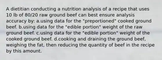 A dietitian conducting a nutrition analysis of a recipe that uses 10 lb of 80/20 raw ground beef can best ensure analysis accuracy by: a.using data for the "preportioned" cooked ground beef. b.using data for the "edible portion" weight of the raw ground beef. c.using data for the "edible portion" weight of the cooked ground beef. d.cooking and draining the ground beef, weighing the fat, then reducing the quantity of beef in the recipe by this amount.