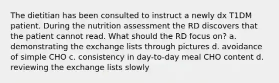 The dietitian has been consulted to instruct a newly dx T1DM patient. During the nutrition assessment the RD discovers that the patient cannot read. What should the RD focus on? a. demonstrating the exchange lists through pictures d. avoidance of simple CHO c. consistency in day-to-day meal CHO content d. reviewing the exchange lists slowly