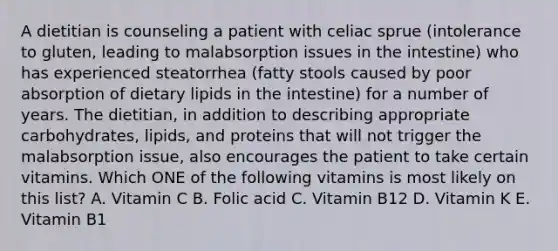 A dietitian is counseling a patient with celiac sprue (intolerance to gluten, leading to malabsorption issues in the intestine) who has experienced steatorrhea (fatty stools caused by poor absorption of dietary lipids in the intestine) for a number of years. The dietitian, in addition to describing appropriate carbohydrates, lipids, and proteins that will not trigger the malabsorption issue, also encourages the patient to take certain vitamins. Which ONE of the following vitamins is most likely on this list? A. Vitamin C B. Folic acid C. Vitamin B12 D. Vitamin K E. Vitamin B1