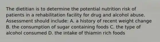 The dietitian is to determine the potential nutrition risk of patients in a rehabilitation facility for drug and alcohol abuse. Assessment should include: A. a history of recent weight change B. the consumption of sugar containing foods C. the type of alcohol consumed D. the intake of thiamin rich foods