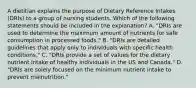 A dietitian explains the purpose of Dietary Reference Intakes (DRIs) to a group of nursing students. Which of the following statements should be included in the explanation? A. "DRIs are used to determine the maximum amount of nutrients for safe consumption in processed foods." B. "DRIs are detailed guidelines that apply only to individuals with specific health conditions." C. "DRIs provide a set of values for the dietary nutrient intake of healthy individuals in the US and Canada." D. "DRIs are solely focused on the minimum nutrient intake to prevent malnutrition."