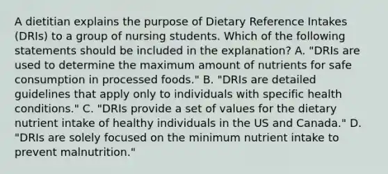 A dietitian explains the purpose of Dietary Reference Intakes (DRIs) to a group of nursing students. Which of the following statements should be included in the explanation? A. "DRIs are used to determine the maximum amount of nutrients for safe consumption in processed foods." B. "DRIs are detailed guidelines that apply only to individuals with specific health conditions." C. "DRIs provide a set of values for the dietary nutrient intake of healthy individuals in the US and Canada." D. "DRIs are solely focused on the minimum nutrient intake to prevent malnutrition."