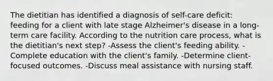 The dietitian has identified a diagnosis of self-care deficit: feeding for a client with late stage Alzheimer's disease in a long-term care facility. According to the nutrition care process, what is the dietitian's next step? -Assess the client's feeding ability. -Complete education with the client's family. -Determine client-focused outcomes. -Discuss meal assistance with nursing staff.