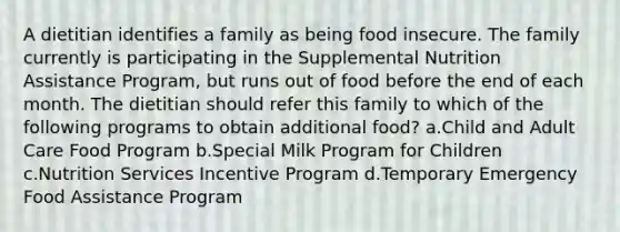 A dietitian identifies a family as being food insecure. The family currently is participating in the Supplemental Nutrition Assistance Program, but runs out of food before the end of each month. The dietitian should refer this family to which of the following programs to obtain additional food? a.Child and Adult Care Food Program b.Special Milk Program for Children c.Nutrition Services Incentive Program d.Temporary Emergency Food Assistance Program