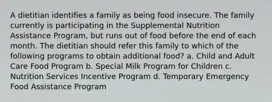 A dietitian identifies a family as being food insecure. The family currently is participating in the Supplemental Nutrition Assistance Program, but runs out of food before the end of each month. The dietitian should refer this family to which of the following programs to obtain additional food? a. Child and Adult Care Food Program b. Special Milk Program for Children c. Nutrition Services Incentive Program d. Temporary Emergency Food Assistance Program