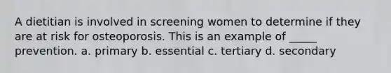 A dietitian is involved in screening women to determine if they are at risk for osteoporosis. This is an example of _____ prevention. a. primary b. essential c. tertiary d. secondary