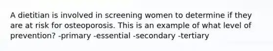 A dietitian is involved in screening women to determine if they are at risk for osteoporosis. This is an example of what level of prevention? -primary -essential -secondary -tertiary