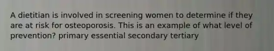 A dietitian is involved in screening women to determine if they are at risk for osteoporosis. This is an example of what level of prevention? primary essential secondary tertiary