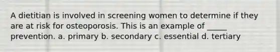 A dietitian is involved in screening women to determine if they are at risk for osteoporosis. This is an example of _____ prevention. a. primary b. secondary c. essential d. tertiary