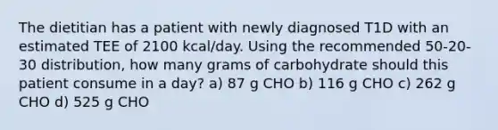 The dietitian has a patient with newly diagnosed T1D with an estimated TEE of 2100 kcal/day. Using the recommended 50-20-30 distribution, how many grams of carbohydrate should this patient consume in a day? a) 87 g CHO b) 116 g CHO c) 262 g CHO d) 525 g CHO