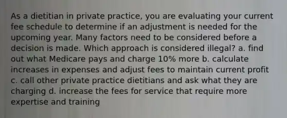 As a dietitian in private practice, you are evaluating your current fee schedule to determine if an adjustment is needed for the upcoming year. Many factors need to be considered before a decision is made. Which approach is considered illegal? a. find out what Medicare pays and charge 10% more b. calculate increases in expenses and adjust fees to maintain current profit c. call other private practice dietitians and ask what they are charging d. increase the fees for service that require more expertise and training