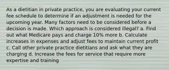 As a dietitian in private practice, you are evaluating your current fee schedule to determine if an adjustment is needed for the upcoming year. Many factors need to be considered before a decision is made. Which approach is considered illegal? a. Find out what Medicare pays and charge 10% more b. Calculate increases in expenses and adjust fees to maintain current profit c. Call other private practice dietitians and ask what they are charging d. Increase the fees for service that require more expertise and training