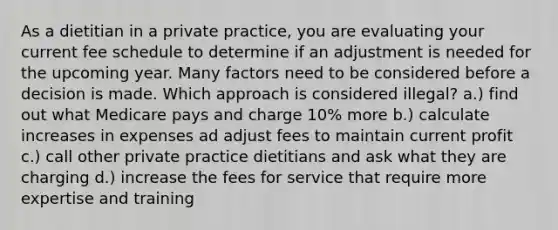 As a dietitian in a private practice, you are evaluating your current fee schedule to determine if an adjustment is needed for the upcoming year. Many factors need to be considered before a decision is made. Which approach is considered illegal? a.) find out what Medicare pays and charge 10% more b.) calculate increases in expenses ad adjust fees to maintain current profit c.) call other private practice dietitians and ask what they are charging d.) increase the fees for service that require more expertise and training