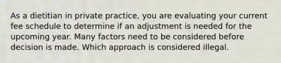 As a dietitian in private practice, you are evaluating your current fee schedule to determine if an adjustment is needed for the upcoming year. Many factors need to be considered before decision is made. Which approach is considered illegal.