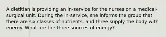 A dietitian is providing an in-service for the nurses on a medical-surgical unit. During the in-service, she informs the group that there are six classes of nutrients, and three supply the body with energy. What are the three sources of energy?