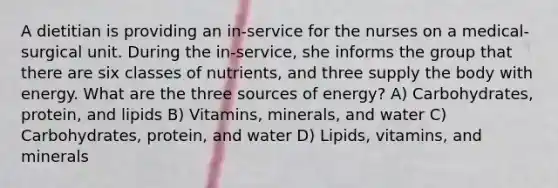 A dietitian is providing an in-service for the nurses on a medical-surgical unit. During the in-service, she informs the group that there are six classes of nutrients, and three supply the body with energy. What are the three sources of energy? A) Carbohydrates, protein, and lipids B) Vitamins, minerals, and water C) Carbohydrates, protein, and water D) Lipids, vitamins, and minerals