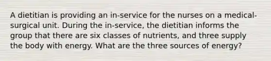 A dietitian is providing an in-service for the nurses on a medical-surgical unit. During the in-service, the dietitian informs the group that there are six classes of nutrients, and three supply the body with energy. What are the three sources of energy?