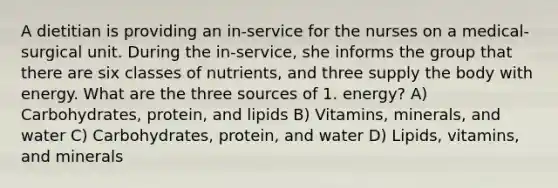 A dietitian is providing an in-service for the nurses on a medical-surgical unit. During the in-service, she informs the group that there are six classes of nutrients, and three supply the body with energy. What are the three sources of 1. energy? A) Carbohydrates, protein, and lipids B) Vitamins, minerals, and water C) Carbohydrates, protein, and water D) Lipids, vitamins, and minerals