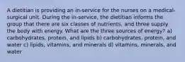 A dietitian is providing an in-service for the nurses on a medical-surgical unit. During the in-service, the dietitian informs the group that there are six classes of nutrients, and three supply the body with energy. What are the three sources of energy? a) carbohydrates, protein, and lipids b) carbohydrates, protein, and water c) lipids, vitamins, and minerals d) vitamins, minerals, and water