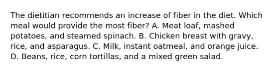 The dietitian recommends an increase of fiber in the diet. Which meal would provide the most fiber? A. Meat loaf, mashed potatoes, and steamed spinach. B. Chicken breast with gravy, rice, and asparagus. C. Milk, instant oatmeal, and orange juice. D. Beans, rice, corn tortillas, and a mixed green salad.