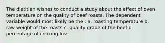 The dietitian wishes to conduct a study about the effect of oven temperature on the quality of beef roasts. The dependent variable would most likely be the : a. roasting temperature b. raw weight of the roasts c. quality grade of the beef d. percentage of cooking loss