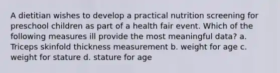 A dietitian wishes to develop a practical nutrition screening for preschool children as part of a health fair event. Which of the following measures ill provide the most meaningful data? a. Triceps skinfold thickness measurement b. weight for age c. weight for stature d. stature for age