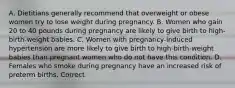 A. Dietitians generally recommend that overweight or obese women try to lose weight during pregnancy. B. Women who gain 20 to 40 pounds during pregnancy are likely to give birth to high-birth-weight babies. C. Women with pregnancy-induced hypertension are more likely to give birth to high-birth-weight babies than pregnant women who do not have this condition. D. Females who smoke during pregnancy have an increased risk of preterm births. Correct