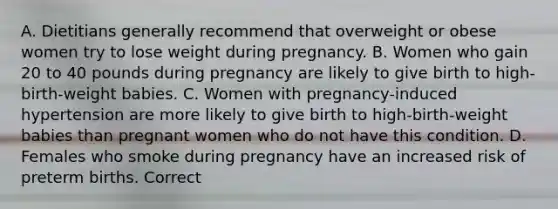 A. Dietitians generally recommend that overweight or obese women try to lose weight during pregnancy. B. Women who gain 20 to 40 pounds during pregnancy are likely to give birth to high-birth-weight babies. C. Women with pregnancy-induced hypertension are more likely to give birth to high-birth-weight babies than pregnant women who do not have this condition. D. Females who smoke during pregnancy have an increased risk of preterm births. Correct