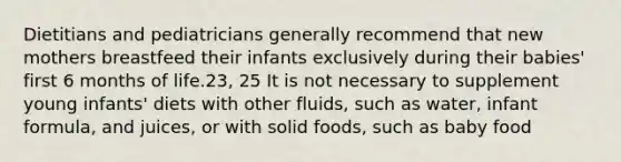 Dietitians and pediatricians generally recommend that new mothers breastfeed their infants exclusively during their babies' first 6 months of life.23, 25 It is not necessary to supplement young infants' diets with other fluids, such as water, infant formula, and juices, or with solid foods, such as baby food