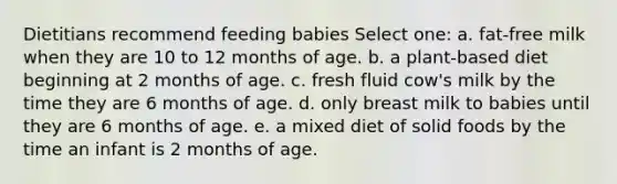 Dietitians recommend feeding babies Select one: a. fat-free milk when they are 10 to 12 months of age. b. a plant-based diet beginning at 2 months of age. c. fresh fluid cow's milk by the time they are 6 months of age. d. only breast milk to babies until they are 6 months of age. e. a mixed diet of solid foods by the time an infant is 2 months of age.