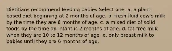 Dietitians recommend feeding babies Select one: a. a plant-based diet beginning at 2 months of age. b. fresh fluid cow's milk by the time they are 6 months of age. c. a mixed diet of solid foods by the time an infant is 2 months of age. d. fat-free milk when they are 10 to 12 months of age. e. only breast milk to babies until they are 6 months of age.