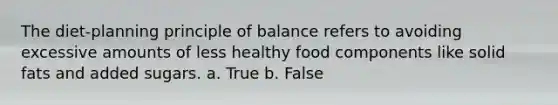 The diet-planning principle of balance refers to avoiding excessive amounts of less healthy food components like solid fats and added sugars. a. True b. False