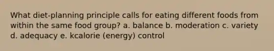 What diet-planning principle calls for eating different foods from within the same food group? a. balance b. moderation c. variety d. adequacy e. kcalorie (energy) control