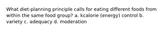 What diet-planning principle calls for eating different foods from within the same food group? a. kcalorie (energy) control b. variety c. adequacy d. moderation