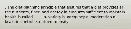 . The diet-planning principle that ensures that a diet provides all the nutrients, fiber, and energy in amounts sufficient to maintain health is called ____. a. variety b. adequacy c. moderation d. kcalorie control e. nutrient density