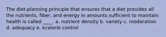 The diet-planning principle that ensures that a diet provides all the nutrients, fiber, and energy in amounts sufficient to maintain health is called ____. a. nutrient density b. variety c. moderation d. adequacy e. kcalorie control