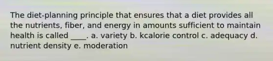 The diet-planning principle that ensures that a diet provides all the nutrients, fiber, and energy in amounts sufficient to maintain health is called ____. a. variety b. kcalorie control c. adequacy d. nutrient density e. moderation