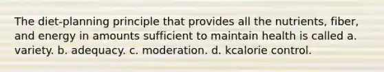 The diet-planning principle that provides all the nutrients, fiber, and energy in amounts sufficient to maintain health is called a. variety. b. adequacy. c. moderation. d. kcalorie control.