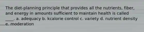 The diet-planning principle that provides all the nutrients, fiber, and energy in amounts sufficient to maintain health is called ____.​ a. ​adequacy b. ​kcalorie control c. ​variety d. ​nutrient density e. ​moderation