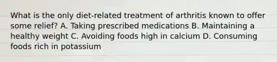 What is the only diet-related treatment of arthritis known to offer some relief? A. Taking prescribed medications B. Maintaining a healthy weight C. Avoiding foods high in calcium D. Consuming foods rich in potassium