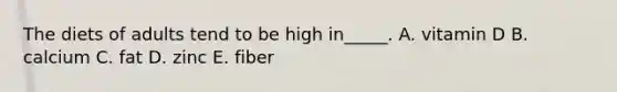 The diets of adults tend to be high in_____. A. vitamin D B. calcium C. fat D. zinc E. fiber