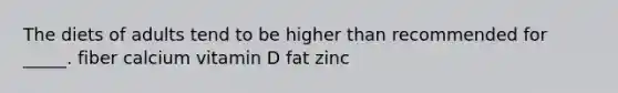 The diets of adults tend to be higher than recommended for _____. fiber calcium vitamin D fat zinc