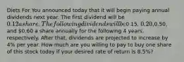 Diets For You announced today that it will begin paying annual dividends next year. The first dividend will be 0.12 a share. The following dividends will be0.15, 0.20,0.50, and 0.60 a share annually for the following 4 years, respectively. After that, dividends are projected to increase by 4% per year. How much are you willing to pay to buy one share of this stock today if your desired rate of return is 8.5%?